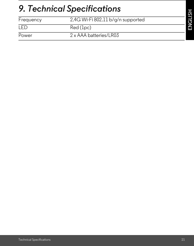 Technical Specifications 21ENGLISH9. Technical SpecificationsFrequency 2.4G Wi-Fi 802.11 b/g/n supportedLED Red (1pc)Power 2 x AAA batteries/LR03