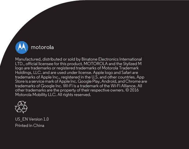 Manufactured, distributed or sold by Binatone Electronics International LTD., official licensee for this product. MOTOROLA and the Stylized M logo are trademarks or registered trademarks of Motorola Trademark Holdings, LLC. and are used under license. Apple logo and Safari are trademarks of Apple Inc., registered in the U.S. and other countries. App Store is a service mark of Apple Inc. Google Play, Android, and Chrome are trademarks of Google Inc. Wi-Fi is a trademark of the Wi-Fi Alliance. All other trademarks are the property of their respective owners. © 2016 Motorola Mobility LLC. All rights reserved.US_EN Version 1.0Printed in China