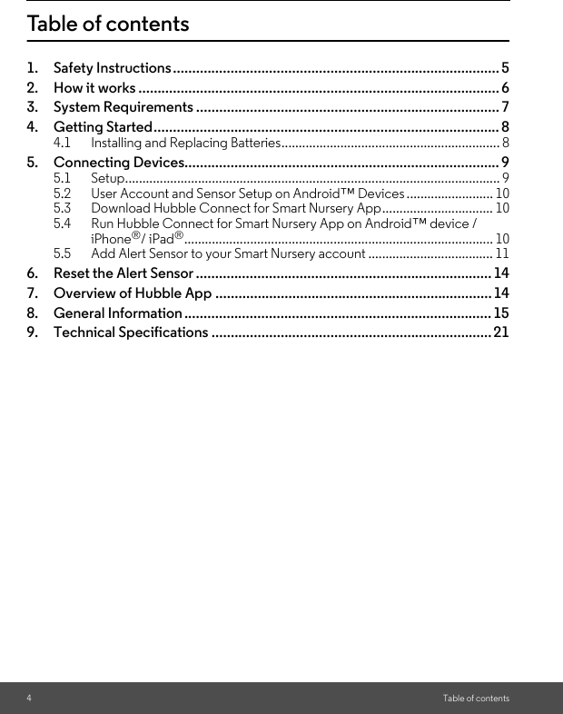 4Table of contentsTable of contents1. Safety Instructions..................................................................................... 52. How it works .............................................................................................. 63. System Requirements ............................................................................... 74. Getting Started.......................................................................................... 84.1 Installing and Replacing Batteries............................................................... 85. Connecting Devices.................................................................................. 95.1 Setup............................................................................................................ 95.2 User Account and Sensor Setup on Android™ Devices......................... 105.3 Download Hubble Connect for Smart Nursery App................................ 105.4 Run Hubble Connect for Smart Nursery App on Android™ device / iPhone®/ iPad®......................................................................................... 105.5 Add Alert Sensor to your Smart Nursery account .................................... 116. Reset the Alert Sensor ............................................................................. 147. Overview of Hubble App ........................................................................148. General Information ................................................................................ 159. Technical Specifications .........................................................................21