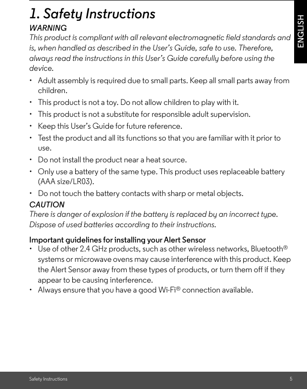 Safety Instructions 5ENGLISH1. Safety InstructionsWARNINGThis product is compliant with all relevant electromagnetic field standards and is, when handled as described in the User’s Guide, safe to use. Therefore, always read the instructions in this User’s Guide carefully before using the device.•  Adult assembly is required due to small parts. Keep all small parts away from children. •  This product is not a toy. Do not allow children to play with it. •  This product is not a substitute for responsible adult supervision. •  Keep this User’s Guide for future reference. •  Test the product and all its functions so that you are familiar with it prior to use. •  Do not install the product near a heat source. •  Only use a battery of the same type. This product uses replaceable battery (AAA size/LR03).•  Do not touch the battery contacts with sharp or metal objects. CAUTION There is danger of explosion if the battery is replaced by an incorrect type. Dispose of used batteries according to their instructions.Important guidelines for installing your Alert Sensor•  Use of other 2.4 GHz products, such as other wireless networks, Bluetooth® systems or microwave ovens may cause interference with this product. Keep the Alert Sensor away from these types of products, or turn them off if they appear to be causing interference.•  Always ensure that you have a good Wi-Fi® connection available.