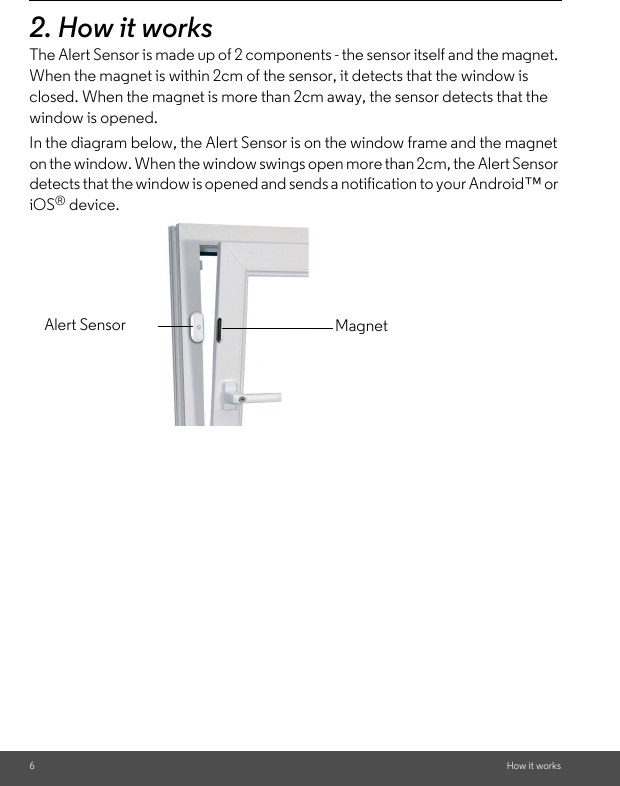 6How it works2. How it worksThe Alert Sensor is made up of 2 components - the sensor itself and the magnet. When the magnet is within 2cm of the sensor, it detects that the window is closed. When the magnet is more than 2cm away, the sensor detects that the window is opened. In the diagram below, the Alert Sensor is on the window frame and the magnet on the window. When the window swings open more than 2cm, the Alert Sensor detects that the window is opened and sends a notification to your Android™ or iOS® device.Alert Sensor Magnet