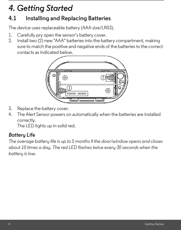 8Getting Started4. Getting Started4.1 Installing and Replacing BatteriesThe device uses replaceable battery (AAA size/LR03).1. Carefully pry open the sensor’s battery cover.2. Install two (2) new &quot;AAA&quot; batteries into the battery compartment, making sure to match the positive and negative ends of the batteries to the correct contacts as indicated below. 3. Replace the battery cover.4. The Alert Sensor powers on automatically when the batteries are installed correctly.The LED lights up in solid red.Battery LifeThe average battery life is up to 5 months if the door/window opens and closes about 10 times a day. The red LED flashes twice every 30 seconds when the battery is low. 