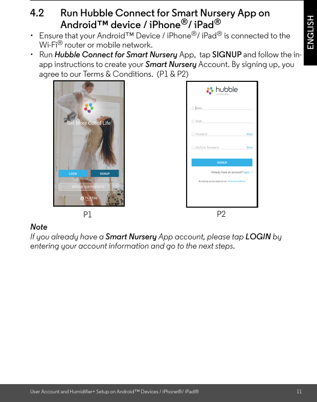 User Account and Humidifier+ Setup on Android™ Devices / iPhone®/ iPad® 11ENGLISH4.2 Run Hubble Connect for Smart Nursery App on Android™ device / iPhone®/ iPad®•  Ensure that your Android™ Device / iPhone®/ iPad® is connected to the Wi-Fi® router or mobile network. • Run Hubble Connect for Smart Nursery App,  tap SIGNUP and follow the in-app instructions to create your Smart Nursery Account. By signing up, you agree to our Terms &amp; Conditions.  (P1 &amp; P2) NoteIf you already have a Smart Nursery App account, please tap LOGIN by entering your account information and go to the next steps.P1 P2