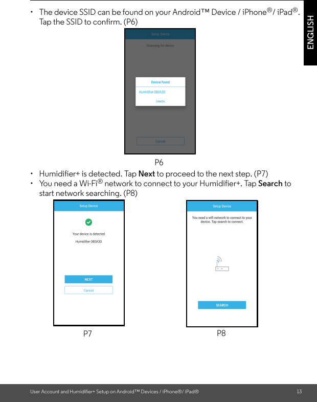 User Account and Humidifier+ Setup on Android™ Devices / iPhone®/ iPad® 13ENGLISH•  The device SSID can be found on your Android™ Device / iPhone®/ iPad®. Tap the SSID to confirm. (P6)•  Humidifier+ is detected. Tap Next to proceed to the next step. (P7)•  You need a Wi-Fi® network to connect to your Humidifier+. Tap Search to start network searching. (P8)P6P7 P8