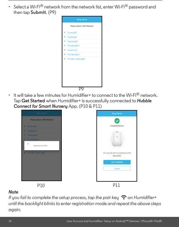 14 User Account and Humidifier+ Setup on Android™ Devices / iPhone®/ iPad®•  Select a Wi-Fi® network from the network list, enter Wi-Fi® password and then tap Submit. (P9) • It will take a few minutes for Humidifier+ to connect to the Wi-Fi® network. Ta p   Get Started when Humidifier+ is successfully connected to Hubble Connect for Smart Nursery App. (P10 &amp; P11)NoteIf you fail to complete the setup process, tap the pair key  on Humidifier+ until the backlight blinks to enter registration mode and repeat the above steps again.P9P10 P11