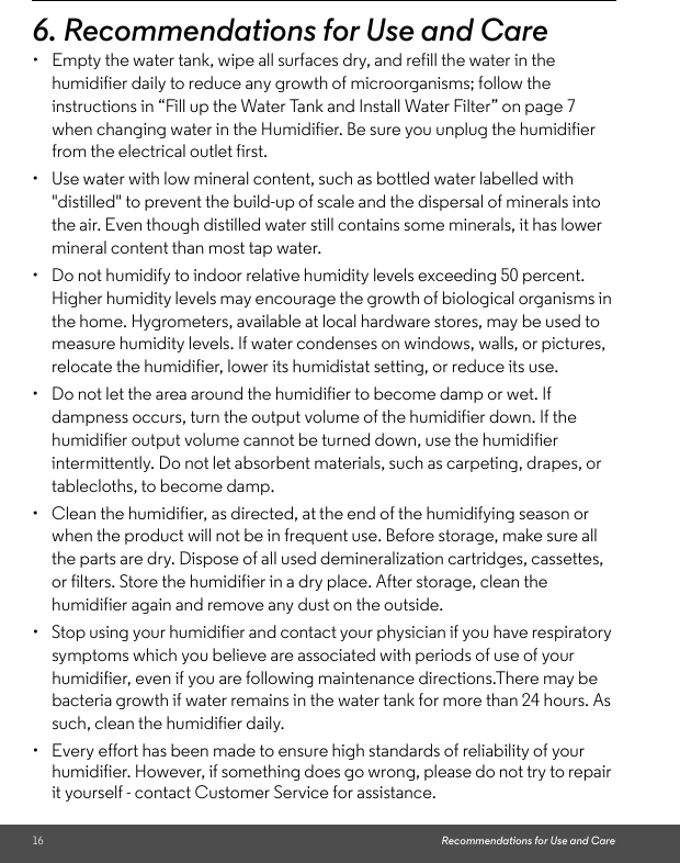 16 Recommendations for Use and Care6. Recommendations for Use and Care •  Empty the water tank, wipe all surfaces dry, and refill the water in the humidifier daily to reduce any growth of microorganisms; follow the instructions in “Fill up the Water Tank and Install Water Filter” on page 7 when changing water in the Humidifier. Be sure you unplug the humidifier from the electrical outlet first. •  Use water with low mineral content, such as bottled water labelled with &quot;distilled&quot; to prevent the build-up of scale and the dispersal of minerals into the air. Even though distilled water still contains some minerals, it has lower mineral content than most tap water. •  Do not humidify to indoor relative humidity levels exceeding 50 percent. Higher humidity levels may encourage the growth of biological organisms in the home. Hygrometers, available at local hardware stores, may be used to measure humidity levels. If water condenses on windows, walls, or pictures, relocate the humidifier, lower its humidistat setting, or reduce its use. •  Do not let the area around the humidifier to become damp or wet. If dampness occurs, turn the output volume of the humidifier down. If the humidifier output volume cannot be turned down, use the humidifier intermittently. Do not let absorbent materials, such as carpeting, drapes, or tablecloths, to become damp. •  Clean the humidifier, as directed, at the end of the humidifying season or when the product will not be in frequent use. Before storage, make sure all the parts are dry. Dispose of all used demineralization cartridges, cassettes, or filters. Store the humidifier in a dry place. After storage, clean the humidifier again and remove any dust on the outside. •  Stop using your humidifier and contact your physician if you have respiratory symptoms which you believe are associated with periods of use of your humidifier, even if you are following maintenance directions.There may be bacteria growth if water remains in the water tank for more than 24 hours. As such, clean the humidifier daily. •  Every effort has been made to ensure high standards of reliability of your humidifier. However, if something does go wrong, please do not try to repair it yourself - contact Customer Service for assistance.