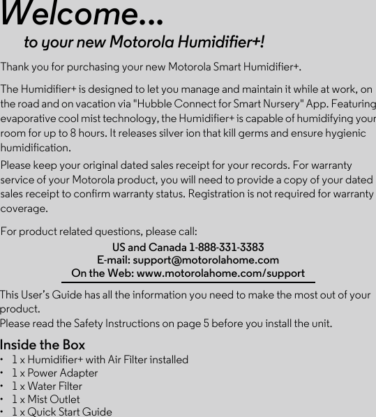 This User’s Guide has all the information you need to make the most out of your product.Please read the Safety Instructions on page 5 before you install the unit.Inside the Box•  1 x Humidifier+ with Air Filter installed•  1 x Power Adapter•  1 x Water Filter•  1 x Mist Outlet•  1 x Quick Start GuideWelcome...to your new Motorola Humidifier+!Thank you for purchasing your new Motorola Smart Humidifier+.The Humidifier+ is designed to let you manage and maintain it while at work, on the road and on vacation via &quot;Hubble Connect for Smart Nursery&quot; App. Featuring evaporative cool mist technology, the Humidifier+ is capable of humidifying your room for up to 8 hours. It releases silver ion that kill germs and ensure hygienic humidification.Please keep your original dated sales receipt for your records. For warranty service of your Motorola product, you will need to provide a copy of your dated sales receipt to confirm warranty status. Registration is not required for warranty coverage. For product related questions, please call:US and Canada 1-888-331-3383E-mail: support@motorolahome.comOn the Web: www.motorolahome.com/support