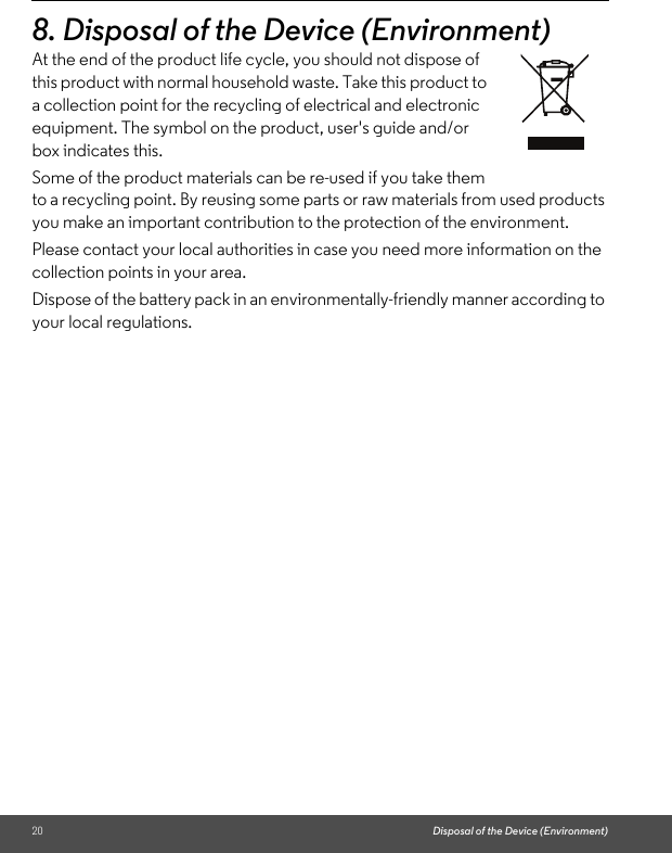 20 Disposal of the Device (Environment)8. Disposal of the Device (Environment)At the end of the product life cycle, you should not dispose of this product with normal household waste. Take this product to a collection point for the recycling of electrical and electronic equipment. The symbol on the product, user&apos;s guide and/or box indicates this.Some of the product materials can be re-used if you take them to a recycling point. By reusing some parts or raw materials from used products you make an important contribution to the protection of the environment.Please contact your local authorities in case you need more information on the collection points in your area.Dispose of the battery pack in an environmentally-friendly manner according to your local regulations.