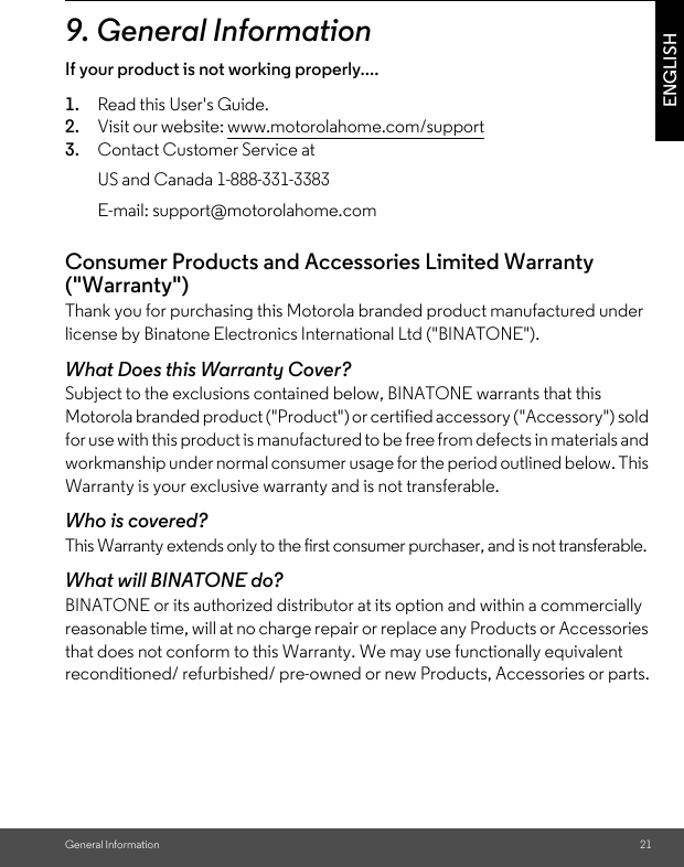 General Information 21ENGLISH9. General InformationIf your product is not working properly....1. Read this User&apos;s Guide.2. Visit our website: www.motorolahome.com/support3. Contact Customer Service atConsumer Products and Accessories Limited Warranty (&quot;Warranty&quot;)Thank you for purchasing this Motorola branded product manufactured under license by Binatone Electronics International Ltd (&quot;BINATONE&quot;).What Does this Warranty Cover?Subject to the exclusions contained below, BINATONE warrants that this Motorola branded product (&quot;Product&quot;) or certified accessory (&quot;Accessory&quot;) sold for use with this product is manufactured to be free from defects in materials and workmanship under normal consumer usage for the period outlined below. This Warranty is your exclusive warranty and is not transferable.Who is covered?This Warranty extends only to the first consumer purchaser, and is not transferable.What will BINATONE do?BINATONE or its authorized distributor at its option and within a commercially reasonable time, will at no charge repair or replace any Products or Accessories that does not conform to this Warranty. We may use functionally equivalent reconditioned/ refurbished/ pre-owned or new Products, Accessories or parts.US and Canada 1-888-331-3383E-mail: support@motorolahome.com