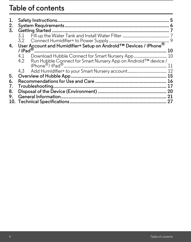 4Table of contentsTable of contents1. Safety Instructions........................................................................................ 52. System Requirements.................................................................................. 63. Getting Started ............................................................................................ 73.1 Fill up the Water Tank and Install Water Filter ...................................... 73.2 Connect Humidifier+ to Power Supply ................................................. 94. User Account and Humidifier+ Setup on Android™ Devices / iPhone®/ iPad®........................................................................................................ 104.1 Download Hubble Connect for Smart Nursery App........................... 104.2 Run Hubble Connect for Smart Nursery App on Android™ device / iPhone®/ iPad®.................................................................................... 114.3 Add Humidifier+ to your Smart Nursery account................................ 125. Overview of Hubble App ........................................................................... 156. Recommendations for Use and Care ........................................................ 167. Troubleshooting......................................................................................... 178. Disposal of the Device (Environment) ...................................................... 209. General Information................................................................................... 2110. Technical Specifications............................................................................ 27