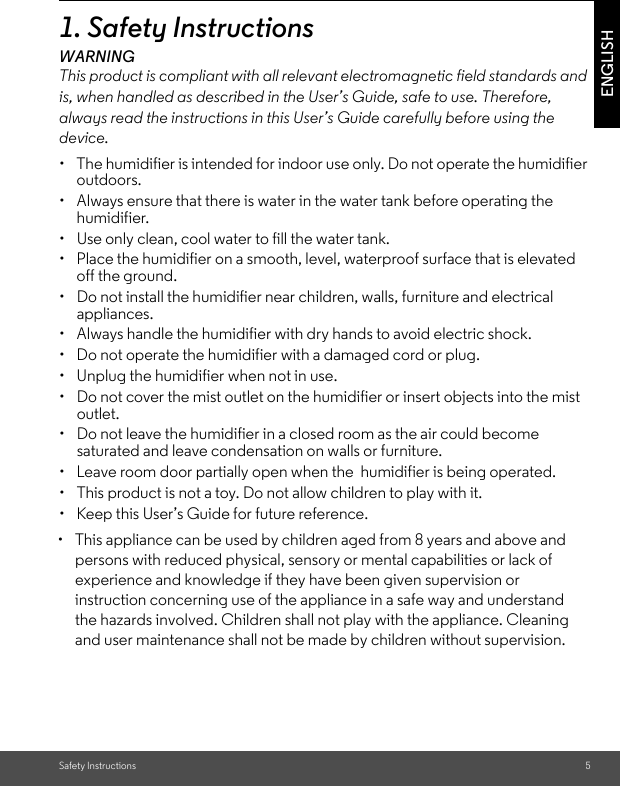 Safety Instructions 5ENGLISH1. Safety InstructionsWARNINGThis product is compliant with all relevant electromagnetic field standards and is, when handled as described in the User’s Guide, safe to use. Therefore, always read the instructions in this User’s Guide carefully before using the device.•  The humidifier is intended for indoor use only. Do not operate the humidifier outdoors.•  Always ensure that there is water in the water tank before operating the humidifier.• Use only clean, cool water to fill the water tank.•  Place the humidifier on a smooth, level, waterproof surface that is elevated off the ground.• Do not install the humidifier near children, walls, furniture and electrical appliances. •  Always handle the humidifier with dry hands to avoid electric shock. •  Do not operate the humidifier with a damaged cord or plug.•  Unplug the humidifier when not in use.• Do not cover the mist outlet on the humidifier or insert objects into the mist outlet. • Do not leave the humidifier in a closed room as the air could become saturated and leave condensation on walls or furniture. •  Leave room door partially open when the  humidifier is being operated. • This product is not a toy. Do not allow children to play with it.•  Keep this User’s Guide for future reference. •  This appliance can be used by children aged from 8 years and above and persons with reduced physical, sensory or mental capabilities or lack of experience and knowledge if they have been given supervision or instruction concerning use of the appliance in a safe way and understand the hazards involved. Children shall not play with the appliance. Cleaning and user maintenance shall not be made by children without supervision.