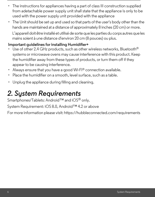 6System Requirements2. System RequirementsSmartphones/Tablets: Android™ and iOS® only. System Requirement: iOS 8.0, Android™ 4.2 or aboveFor more information please visit: https://hubbleconnected.com/requirementsImportant guidelines for installing Humidifier+•  Use of other 2.4 GHz products, such as other wireless networks, Bluetooth® systems or microwave ovens may cause interference with this product. Keep the humidifier away from these types of products, or turn them off if they appear to be causing interference.• Always ensure that you have a good Wi-Fi® connection available.•  Place the humidifier on a smooth, level surface, such as a table.•  Unplug the appliance during filling and cleaning.•  The instructions for appliances having a part of class III construction supplied from adetachable power supply unit shall state that the appliance is only to be used with the power supply unit provided with the applianceThe Unit should be set up and used so that parts of the user&apos;s body other than the hands are maintained at a distance of approximately 8 inches (20 cm) or more.L’appareil doit être installé et utilisé de sorte que les parties du corps autres que les mains soient à une distance d&apos;environ 20 cm (8 pouces) ou plus. • 