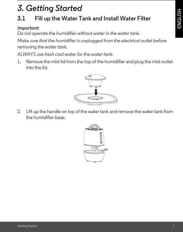 Getting Started 7ENGLISH3. Getting Started3.1 Fill up the Water Tank and Install Water FilterImportant:Do not operate the humidifier without water in the water tank.Make sure that the humidifier is unplugged from the electrical outlet before removing the water tank. ALWAYS use fresh cool water for the water tank.1. Remove the mist lid from the top of the humidifier and plug the mist outletinto the lid.2. Lift up the handle on top of the water tank and remove the water tank from the humidifier base.