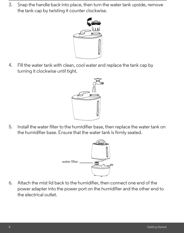 8Getting Started3. Snap the handle back into place, then turn the water tank upside, removethe tank cap by twisting it counter clockwise.4. Fill the water tank with clean, cool water and replace the tank cap by turning it clockwise until tight.5. Install the water filter to the humidifier base, then replace the water tank onthe humidifier base. Ensure that the water tank is firmly seated.6. Attach the mist lid back to the humidifier, then connect one end of the power adapter into the power port on the humidifier and the other end to the electrical outlet.water filter