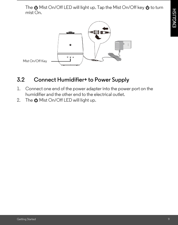 Getting Started 9ENGLISHThe 0 Mist On/Off LED will light up. Tap the Mist On/Off key 0 to turn mist On.3.2 Connect Humidifier+ to Power Supply1. Connect one end of the power adapter into the power port on the humidifier and the other end to the electrical outlet. 2. The 0 Mist On/Off LED will light up.Mist On/Off Key