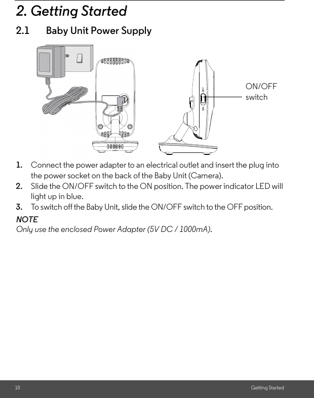 10 Getting Started2. Getting Started2.1 Baby Unit Power Supply1. Connect the power adapter to an electrical outlet and insert the plug into the power socket on the back of the Baby Unit (Camera).2. Slide the ON/OFF switch to the ON position. The power indicator LED will light up in blue.3. To switch off the Baby Unit, slide the ON/OFF switch to the OFF position.NOTEOnly use the enclosed Power Adapter (5V DC / 1000mA). ON/OFF switch