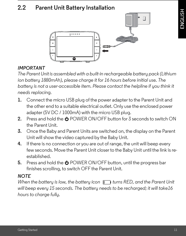 Getting Started 11ENGLISH2.2 Parent Unit Battery InstallationIMPORTANT The Parent Unit is assembled with a built-in rechargeable battery pack (Lithium ion battery 1880mAh), please charge it for 16 hours before initial use. The battery is not a user-accessible item. Please contact the helpline if you think it needs replacing.1. Connect the micro USB plug of the power adapter to the Parent Unit and the other end to a suitable electrical outlet. Only use the enclosed power adapter (5V DC / 1000mA) with the micro USB plug. 2. Press and hold the 0 POWER ON/OFF button for 3 seconds to switch ON the Parent Unit. 3. Once the Baby and Parent Units are switched on, the display on the Parent Unit will show the video captured by the Baby Unit. 4. If there is no connection or you are out of range, the unit will beep every few seconds. Move the Parent Unit closer to the Baby Unit until the link is re-established. 5. Press and hold the 0 POWER ON/OFF button, until the progress bar finishes scrolling, to switch OFF the Parent Unit.NOTEWhen the battery is low, the battery icon  turns RED, and the Parent Unit will beep every 15 seconds. The battery needs to be recharged; it will take16 hours to charge fully. 