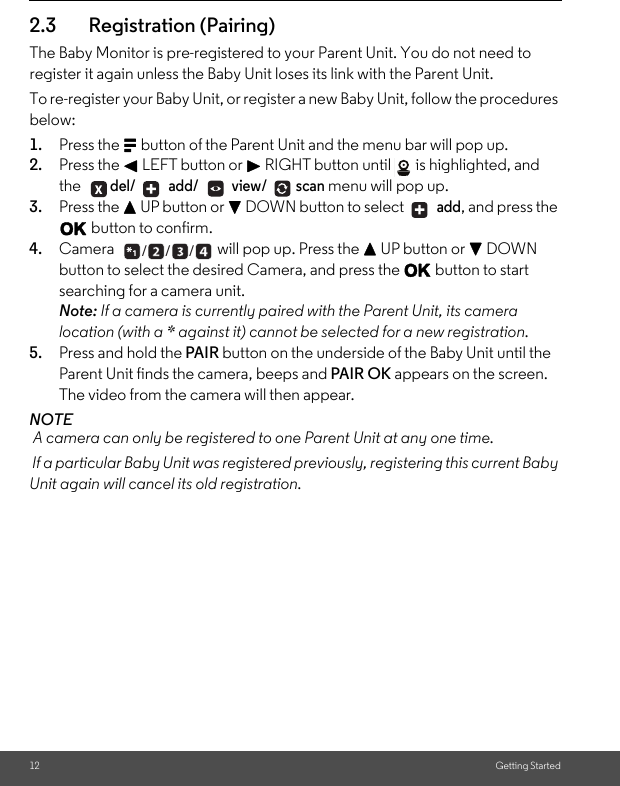 12 Getting Started2.3 Registration (Pairing)The Baby Monitor is pre-registered to your Parent Unit. You do not need to register it again unless the Baby Unit loses its link with the Parent Unit. To re-register your Baby Unit, or register a new Baby Unit, follow the procedures below:1. Press the M button of the Parent Unit and the menu bar will pop up.2. Press the &lt; LEFT button or &gt; RIGHT button until  is highlighted, and the del/  add/  view/ scan menu will pop up. 3. Press the + UP button or - DOWN button to select   add, and press the O button to confirm. 4. Camera  will pop up. Press the + UP button or - DOWN button to select the desired Camera, and press the O button to start searching for a camera unit. Note: If a camera is currently paired with the Parent Unit, its camera location (with a * against it) cannot be selected for a new registration. 5. Press and hold the PAIR button on the underside of the Baby Unit until the Parent Unit finds the camera, beeps and PAIR OK appears on the screen. The video from the camera will then appear. NOTE A camera can only be registered to one Parent Unit at any one time.  If a particular Baby Unit was registered previously, registering this current Baby Unit again will cancel its old registration. + +___