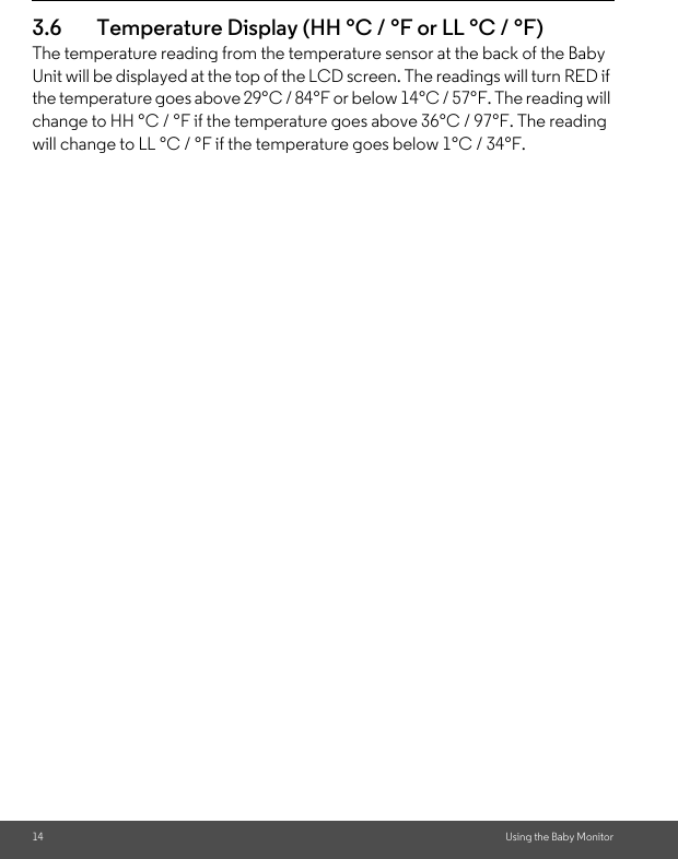 14 Using the Baby Monitor3.6 Temperature Display (HH °C / °F or LL °C / °F)The temperature reading from the temperature sensor at the back of the Baby Unit will be displayed at the top of the LCD screen. The readings will turn RED if the temperature goes above 29°C / 84°F or below 14°C / 57°F. The reading will change to HH °C / °F if the temperature goes above 36°C / 97°F. The reading will change to LL °C / °F if the temperature goes below 1°C / 34°F.