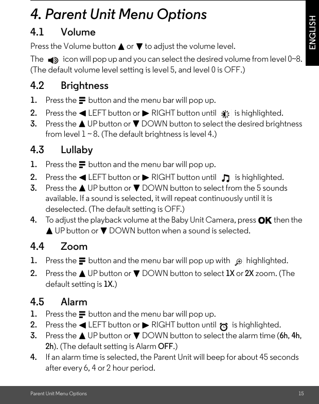 Parent Unit Menu Options 15ENGLISH4. Parent Unit Menu Options4.1 VolumePress the Volume button + or - to adjust the volume level.The   icon will pop up and you can select the desired volume from level 0~8. (The default volume level setting is level 5, and level 0 is OFF.)4.2 Brightness1. Press the M button and the menu bar will pop up. 2. Press the &lt; LEFT button or &gt; RIGHT button until  is highlighted. 3. Press the + UP button or - DOWN button to select the desired brightness from level 1 ~ 8. (The default brightness is level 4.)4.3 Lullaby1. Press the M button and the menu bar will pop up. 2. Press the &lt; LEFT button or &gt; RIGHT button until  is highlighted. 3. Press the + UP button or - DOWN button to select from the 5 sounds available. If a sound is selected, it will repeat continuously until it is deselected. (The default setting is OFF.) 4. To adjust the playback volume at the Baby Unit Camera, press O then the + UP button or - DOWN button when a sound is selected.4.4 Zoom1. Press the M button and the menu bar will pop up with   highlighted. 2. Press the + UP button or - DOWN button to select 1X or 2X zoom. (The default setting is 1X.)4.5 Alarm 1. Press the M button and the menu bar will pop up. 2. Press the &lt; LEFT button or &gt; RIGHT button until  is highlighted. 3. Press the + UP button or - DOWN button to select the alarm time (6h, 4h, 2h). (The default setting is Alarm OFF.) 4. If an alarm time is selected, the Parent Unit will beep for about 45 seconds after every 6, 4 or 2 hour period.