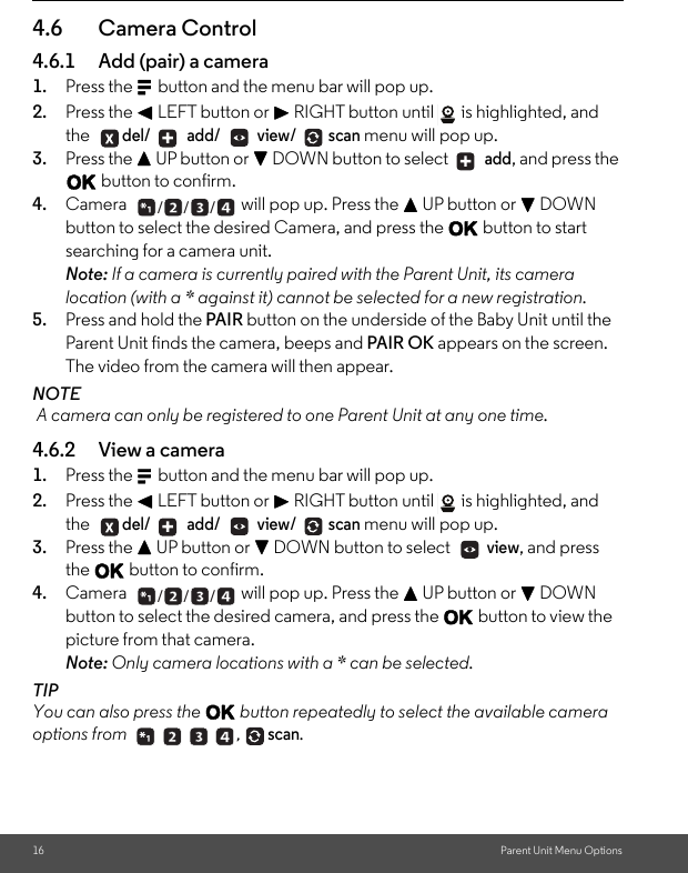 16 Parent Unit Menu Options4.6 Camera Control 4.6.1 Add (pair) a camera 1. Press the M button and the menu bar will pop up. 2. Press the &lt; LEFT button or &gt; RIGHT button until  is highlighted, and the del/  add/  view/ scan menu will pop up. 3. Press the + UP button or - DOWN button to select   add, and press the O button to confirm. 4. Camera  will pop up. Press the + UP button or - DOWN button to select the desired Camera, and press the O button to start searching for a camera unit. Note: If a camera is currently paired with the Parent Unit, its camera location (with a * against it) cannot be selected for a new registration. 5. Press and hold the PAIR button on the underside of the Baby Unit until the Parent Unit finds the camera, beeps and PAIR OK appears on the screen. The video from the camera will then appear. NOTE A camera can only be registered to one Parent Unit at any one time. 4.6.2 View a camera 1. Press the M button and the menu bar will pop up. 2. Press the &lt; LEFT button or &gt; RIGHT button until  is highlighted, and the del/  add/  view/ scan menu will pop up. 3. Press the + UP button or - DOWN button to select   view, and press the O button to confirm. 4. Camera  will pop up. Press the + UP button or - DOWN button to select the desired camera, and press the O button to view the picture from that camera. Note: Only camera locations with a * can be selected. TIPYou can also press the O button repeatedly to select the available camera options from scan. + +___ +  ______ ,  