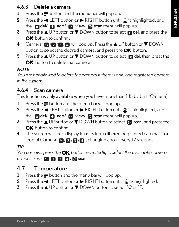 Parent Unit Menu Options 17ENGLISH4.6.3 Delete a camera 1. Press the M button and the menu bar will pop up. 2. Press the &lt; LEFT button or &gt; RIGHT button until  is highlighted, and the del/  add/  view/ scan menu will pop up. 3. Press the + UP button or - DOWN button to select del, and press the O button to confirm. 4. Camera  will pop up. Press the + UP button or - DOWN button to select the desired camera, and press the O button.5. Press the + UP button or - DOWN button to select del, then press the O button to delete that camera. NOTEYou are not allowed to delete the camera if there is only one registered camera in the system.4.6.4 Scan camera This function is only available when you have more than 1 Baby Unit (Camera).1. Press the M button and the menu bar will pop up. 2. Press the &lt; LEFT button or &gt; RIGHT button until  is highlighted, and the del/  add/  view/ scan menu will pop up. 3. Press the + UP button or - DOWN button to select scan, and press the O button to confirm. 4. The screen will then display images from different registered cameras in a loop of Camera  , changing about every 12 seconds. TIP You can also press the O button repeatedly to select the available camera options from scan.4.7 Temperature 1. Press the M button and the menu bar will pop up. 2. Press the &lt; LEFT button or &gt; RIGHT button until  is highlighted. 3. Press the + UP button or - DOWN button to select °C or °F. +  ___  + ______ ,  