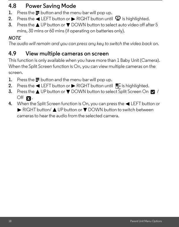 18 Parent Unit Menu Options4.8 Power Saving Mode 1. Press the M button and the menu bar will pop up. 2. Press the &lt; LEFT button or &gt; RIGHT button until  is highlighted. 3. Press the + UP button or - DOWN button to select auto video off after 5 mins, 30 mins or 60 mins (if operating on batteries only).NOTEThe audio will remain and you can press any key to switch the video back on. 4.9 View multiple cameras on screen This function is only available when you have more than 1 Baby Unit (Camera). When the Split Screen function is On, you can view multiple cameras on the screen. 1. Press the M button and the menu bar will pop up. 2. Press the &lt; LEFT button or &gt; RIGHT button until  is highlighted. 3. Press the + UP button or - DOWN button to select Split Screen On  / Off . 4. When the Split Screen function is On, you can press the &lt; LEFT button or &gt; RIGHT button/ + UP button or - DOWN button to switch between cameras to hear the audio from the selected camera.V 