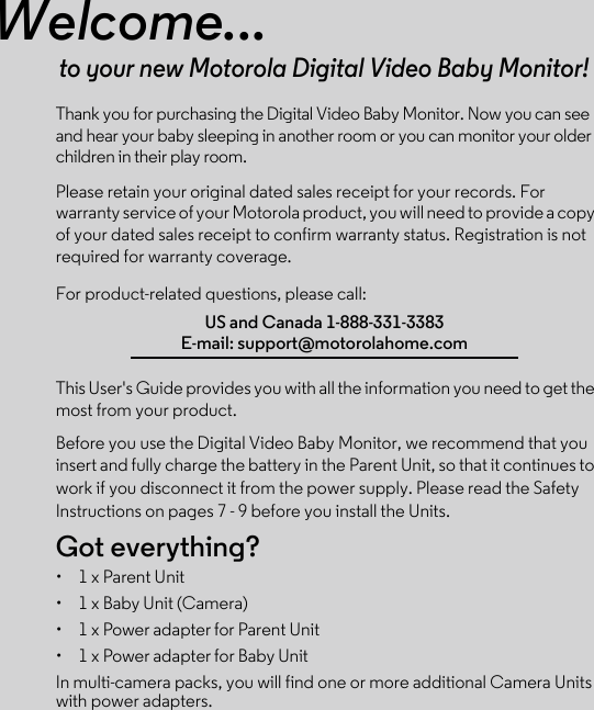 Welcome...to your new Motorola Digital Video Baby Monitor!Thank you for purchasing the Digital Video Baby Monitor. Now you can see and hear your baby sleeping in another room or you can monitor your older children in their play room. Please retain your original dated sales receipt for your records. For warranty service of your Motorola product, you will need to provide a copy of your dated sales receipt to confirm warranty status. Registration is not required for warranty coverage. For product-related questions, please call:This User&apos;s Guide provides you with all the information you need to get the most from your product.Before you use the Digital Video Baby Monitor, we recommend that you insert and fully charge the battery in the Parent Unit, so that it continues to work if you disconnect it from the power supply. Please read the Safety Instructions on pages 7 - 9 before you install the Units.Got everything?•  1 x Parent Unit •  1 x Baby Unit (Camera) •  1 x Power adapter for Parent Unit •  1 x Power adapter for Baby UnitIn multi-camera packs, you will find one or more additional Camera Units with power adapters.US and Canada 1-888-331-3383E-mail: support@motorolahome.com