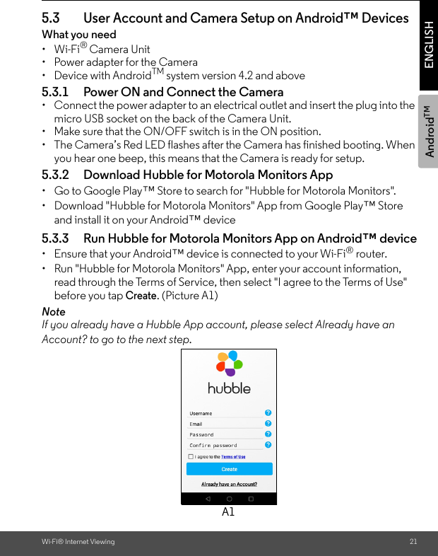 AndroidTMWi-Fi® Internet Viewing 21ENGLISH5.3 User Account and Camera Setup on Android™ DevicesWhat you need • Wi-Fi® Camera Unit•  Power adapter for the Camera• Device with AndroidTM system version 4.2 and above5.3.1 Power ON and Connect the Camera•  Connect the power adapter to an electrical outlet and insert the plug into the micro USB socket on the back of the Camera Unit. •  Make sure that the ON/OFF switch is in the ON position.•  The Camera’s Red LED flashes after the Camera has finished booting. When you hear one beep, this means that the Camera is ready for setup.5.3.2 Download Hubble for Motorola Monitors App•  Go to Google Play™ Store to search for &quot;Hubble for Motorola Monitors&quot;.•  Download &quot;Hubble for Motorola Monitors&quot; App from Google Play™ Store and install it on your Android™ device5.3.3 Run Hubble for Motorola Monitors App on Android™ device•  Ensure that your Android™ device is connected to your Wi-Fi® router. •  Run &quot;Hubble for Motorola Monitors&quot; App, enter your account information, read through the Terms of Service, then select &quot;I agree to the Terms of Use&quot; before you tap Create. (Picture A1) NoteIf you already have a Hubble App account, please select Already have an Account? to go to the next step.A1