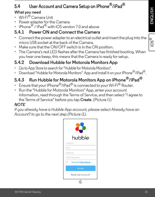 Wi-Fi® Internet Viewing 25iOS® ENGLISH5.4 User Account and Camera Setup on iPhone®/iPad®What you need • Wi-Fi® Camera Unit• Power adapter for the Camera• iPhone® / iPad® with iOS version 7.0 and above5.4.1 Power ON and Connect the Camera •  Connect the power adapter to an electrical outlet and insert the plug into the micro USB socket at the back of the Camera.•  Make sure that the ON/OFF switch is in the ON position.•  The Camera&apos;s red LED flashes after the Camera has finished booting. When you hear one beep, this means that the Camera is ready for setup. 5.4.2 Download Hubble for Motorola Monitors App •  Go to App Store to search for &quot;Hubble for Motorola Monitors&quot;.•  Download &quot;Hubble for Motorola Monitors&quot;  App and install it on your iPhone®/iPad®.5.4.3 Run Hubble for Motorola Monitors App on iPhone®/iPad®• Ensure that your iPhone®/iPad® is connected to your Wi-Fi® Router. •  Run the &quot;Hubble for Motorola Monitors&quot; App, enter your account information, read through the Terms of Service, and then select &quot;I agree to the Terms of Service&quot; before you tap Create. (Picture i1) NOTE If you already have a Hubble App account, please select Already have an Account? to go to the next step (Picture i1).i1