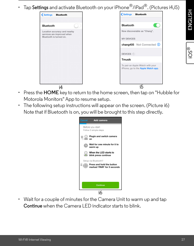 Wi-Fi® Internet Viewing 27iOS® ENGLISH• Tap Settings and activate Bluetooth on your iPhone®/iPad®. (Pictures i4,i5)• Press the HOME key to return to the home screen, then tap on &quot;Hubble for Motorola Monitors&quot; App to resume setup. •  The following setup instructions will appear on the screen. (Picture i6)Note that if Bluetooth is on, you will be brought to this step directly.•  Wait for a couple of minutes for the Camera Unit to warm up and tap Continue when the Camera LED indicator starts to blink. i4 i5i6