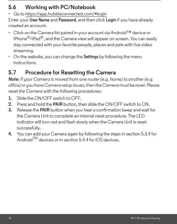 34 Wi-Fi® Internet Viewing5.6 Working with PC/Notebook • Go to https://app.hubbleconnected.com/#login Enter your User Name and Password, and then click Login if you have already created an account.•  Click on the Camera list paired in your account via Android™ device or iPhone®/iPad®, and the Camera view will appear on screen. You can easily stay connected with your favorite people, places and pets with live video streaming. •  On the website, you can change the Settings by following the menu instructions. 5.7 Procedure for Resetting the Camera Note: If your Camera is moved from one router (e.g. home) to another (e.g. office) or you have Camera setup issues, then the Camera must be reset. Please reset the Camera with the following procedures: 1. Slide the ON/OFF switch to OFF. 2. Press and hold the PAIR button, then slide the ON/OFF switch to ON. 3. Release the PAIR button when you hear a confirmation beep and wait for the Camera Unit to complete an internal reset procedure. The LED indicator will turn red and flash slowly when the Camera Unit is reset successfully. 4. You can add your Camera again by following the steps in section 5.3.4 for AndroidTM devices or in section 5.4.4 for iOS devices.