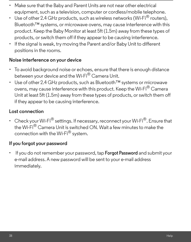 38 Help•  Make sure that the Baby and Parent Units are not near other electrical equipment, such as a television, computer or cordless/mobile telephone. •  Use of other 2.4 GHz products, such as wireless networks (Wi-Fi® routers), Bluetooth™ systems, or microwave ovens, may cause interference with this product. Keep the Baby Monitor at least 5ft (1.5m) away from these types of products, or switch them off if they appear to be causing interference. •  If the signal is weak, try moving the Parent and/or Baby Unit to different positions in the rooms. Noise interference on your device •  To avoid background noise or echoes, ensure that there is enough distance between your device and the Wi-Fi® Camera Unit. •  Use of other 2.4 GHz products, such as Bluetooth™ systems or microwave ovens, may cause interference with this product. Keep the Wi-Fi® Camera Unit at least 5ft (1.5m) away from these types of products, or switch them off if they appear to be causing interference. Lost connection •  Check your Wi-Fi® settings. If necessary, reconnect your Wi-Fi®. Ensure that the Wi-Fi® Camera Unit is switched ON. Wait a few minutes to make the connection with the Wi-Fi® system.If you forgot your password•   If you do not remember your password, tap Forgot Password and submit your e-mail address. A new password will be sent to your e-mail address immediately.