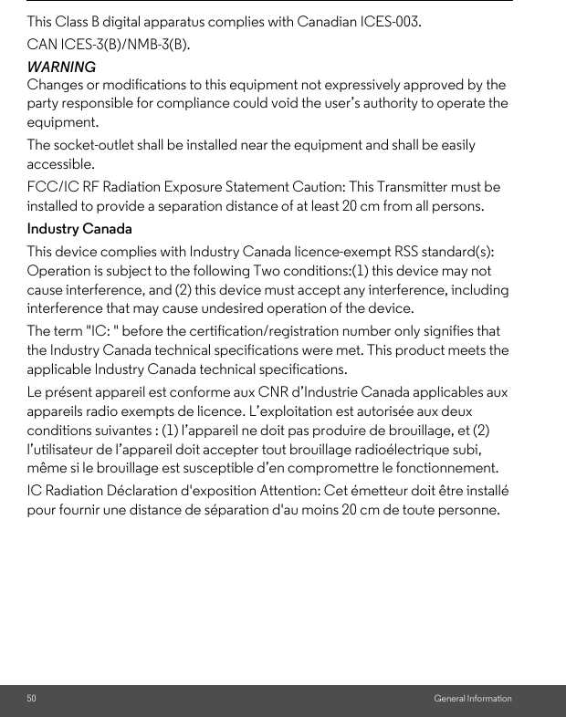 50 General InformationThis Class B digital apparatus complies with Canadian ICES-003. CAN ICES-3(B)/NMB-3(B).WARNING Changes or modifications to this equipment not expressively approved by the party responsible for compliance could void the user’s authority to operate the equipment. The socket-outlet shall be installed near the equipment and shall be easily accessible.FCC/IC RF Radiation Exposure Statement Caution: This Transmitter must be installed to provide a separation distance of at least 20 cm from all persons.Industry CanadaThis device complies with Industry Canada licence-exempt RSS standard(s): Operation is subject to the following Two conditions:(1) this device may not cause interference, and (2) this device must accept any interference, including interference that may cause undesired operation of the device. The term &quot;IC: &quot; before the certification/registration number only signifies that the Industry Canada technical specifications were met. This product meets the applicable Industry Canada technical specifications. Le présent appareil est conforme aux CNR d’Industrie Canada applicables aux appareils radio exempts de licence. L’exploitation est autorisée aux deux conditions suivantes : (1) l’appareil ne doit pas produire de brouillage, et (2) l’utilisateur de l’appareil doit accepter tout brouillage radioélectrique subi, même si le brouillage est susceptible d’en compromettre le fonctionnement.IC Radiation Déclaration d&apos;exposition Attention: Cet émetteur doit être installé pour fournir une distance de séparation d&apos;au moins 20 cm de toute personne.