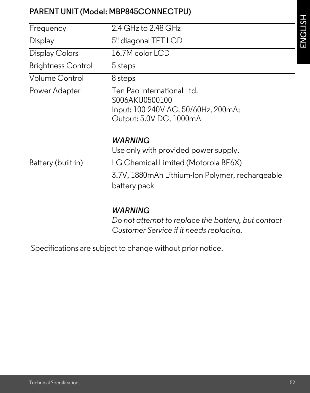 Technical Specifications 52ENGLISHPARENT UNIT (Model: MBP845CONNECTPU) Specifications are subject to change without prior notice.Frequency 2.4 GHz to 2.48 GHzDisplay 5&quot; diagonal TFT LCDDisplay Colors 16.7M color LCDBrightness Control  5 stepsVolume Control  8 stepsPower Adapter  Ten Pao International Ltd.S006AKU0500100Input: 100-240V AC, 50/60Hz, 200mA;Output: 5.0V DC, 1000mAWARNING Use only with provided power supply. Battery (built-in) LG Chemical Limited (Motorola BF6X) 3.7V, 1880mAh Lithium-Ion Polymer, rechargeable battery pack WARNING Do not attempt to replace the battery, but contact Customer Service if it needs replacing.