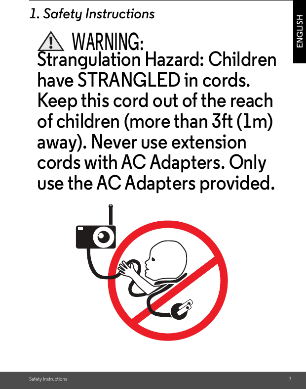 Safety Instructions 7ENGLISH1. Safety InstructionsWARNING:Strangulation Hazard: Children have STRANGLED in cords. Keep this cord out of the reach of children (more than 3ft (1m) away). Never use extension cords with AC Adapters. Only use the AC Adapters provided.