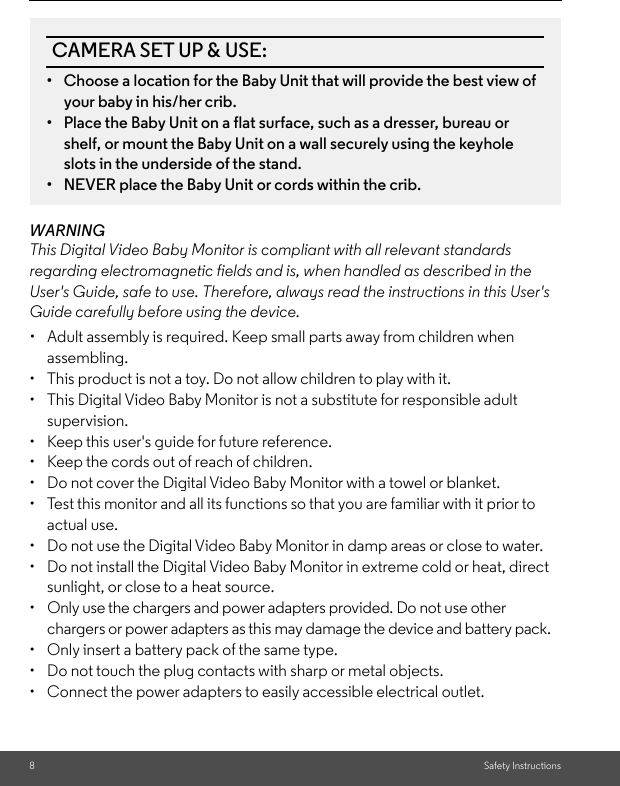 8Safety InstructionsWARNINGThis Digital Video Baby Monitor is compliant with all relevant standards regarding electromagnetic fields and is, when handled as described in the User&apos;s Guide, safe to use. Therefore, always read the instructions in this User&apos;s Guide carefully before using the device.•  Adult assembly is required. Keep small parts away from children when assembling.•  This product is not a toy. Do not allow children to play with it.•  This Digital Video Baby Monitor is not a substitute for responsible adult supervision.•  Keep this user&apos;s guide for future reference.•  Keep the cords out of reach of children.•  Do not cover the Digital Video Baby Monitor with a towel or blanket.•  Test this monitor and all its functions so that you are familiar with it prior to actual use.•  Do not use the Digital Video Baby Monitor in damp areas or close to water.•  Do not install the Digital Video Baby Monitor in extreme cold or heat, direct sunlight, or close to a heat source.•  Only use the chargers and power adapters provided. Do not use other chargers or power adapters as this may damage the device and battery pack.•  Only insert a battery pack of the same type.•  Do not touch the plug contacts with sharp or metal objects.•  Connect the power adapters to easily accessible electrical outlet.CAMERA SET UP &amp; USE:•  Choose a location for the Baby Unit that will provide the best view of your baby in his/her crib.•  Place the Baby Unit on a flat surface, such as a dresser, bureau or shelf, or mount the Baby Unit on a wall securely using the keyhole slots in the underside of the stand.•  NEVER place the Baby Unit or cords within the crib.