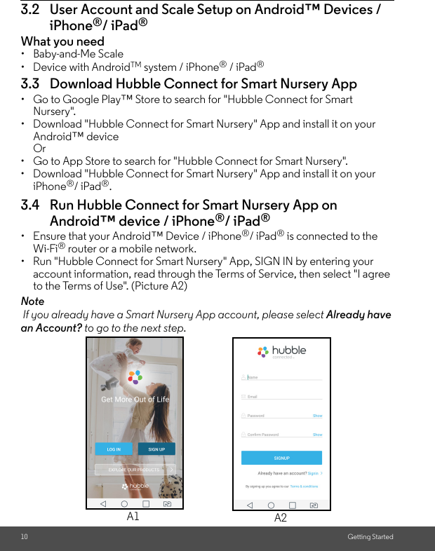 10 Getting Started3.2 User Account and Scale Setup on Android™ Devices / iPhone®/ iPad®What you need• Baby-and-Me Scale • Device with AndroidTM system / iPhone® / iPad® 3.3 Download Hubble Connect for Smart Nursery App•  Go to Google Play™ Store to search for &quot;Hubble Connect for Smart Nursery&quot;. •  Download &quot;Hubble Connect for Smart Nursery&quot; App and install it on your Android™ device Or •  Go to App Store to search for &quot;Hubble Connect for Smart Nursery&quot;. •  Download &quot;Hubble Connect for Smart Nursery&quot; App and install it on your iPhone®/ iPad®. 3.4 Run Hubble Connect for Smart Nursery App on Android™ device / iPhone®/ iPad®•  Ensure that your Android™ Device / iPhone®/ iPad® is connected to the Wi-Fi® router or a mobile network. •  Run &quot;Hubble Connect for Smart Nursery&quot; App, SIGN IN by entering your account information, read through the Terms of Service, then select &quot;I agree to the Terms of Use&quot;. (Picture A2) Note If you already have a Smart Nursery App account, please select Already have an Account? to go to the next step.A1 A2