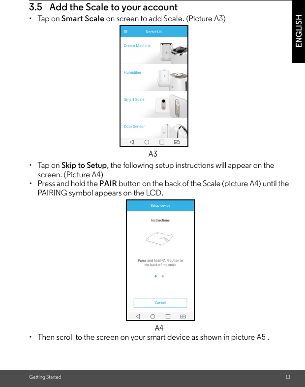 Getting Started 11ENGLISH3.5 Add the Scale to your account • Tap on Smart Scale on screen to add Scale. (Picture A3)• Tap on Skip to Setup, the following setup instructions will appear on the screen. (Picture A4)•  Press and hold the PAIR button on the back of the Scale (picture A4) until the PAIRING symbol appears on the LCD.•  Then scroll to the screen on your smart device as shown in picture A5 .A3A4