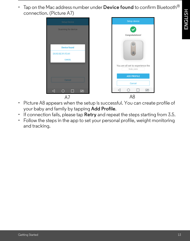 Getting Started 13ENGLISH•  Tap on the Mac address number under Device found to confirm Bluetooth® connection. (Picture A7) •  Picture A8 appears when the setup is successful. You can create profile of your baby and family by tapping Add Profile.•  If connection fails, please tap Retry and repeat the steps starting from 3.5. •  Follow the steps in the app to set your personal profile, weight monitoring and tracking.A7 A8
