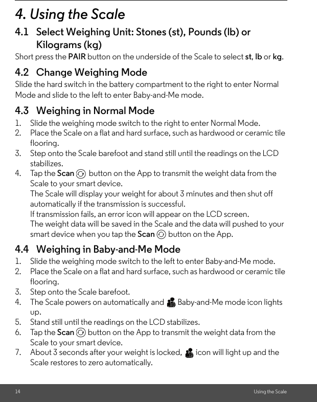 14 Using the Scale4. Using the Scale 4.1 Select Weighing Unit: Stones (st), Pounds (lb) or Kilograms (kg) Short press the PAIR button on the underside of the Scale to select st, lb or kg.4.2 Change Weighing ModeSlide the hard switch in the battery compartment to the right to enter Normal Mode and slide to the left to enter Baby-and-Me mode.4.3 Weighing in Normal Mode1. Slide the weighing mode switch to the right to enter Normal Mode. 2. Place the Scale on a flat and hard surface, such as hardwood or ceramic tile flooring.3. Step onto the Scale barefoot and stand still until the readings on the LCD stabilizes. 4. Tap the Scan  button on the App to transmit the weight data from the Scale to your smart device.The Scale will display your weight for about 3 minutes and then shut off automatically if the transmission is successful. If transmission fails, an error icon will appear on the LCD screen. The weight data will be saved in the Scale and the data will pushed to your smart device when you tap the Scan   button on the App. 4.4 Weighing in Baby-and-Me Mode1. Slide the weighing mode switch to the left to enter Baby-and-Me mode.2. Place the Scale on a flat and hard surface, such as hardwood or ceramic tile flooring.3. Step onto the Scale barefoot. 4. The Scale powers on automatically and   Baby-and-Me mode icon lights up.5. Stand still until the readings on the LCD stabilizes.6. Tap the Scan   button on the App to transmit the weight data from the Scale to your smart device.7. About 3 seconds after your weight is locked,   icon will light up and the Scale restores to zero automatically. 