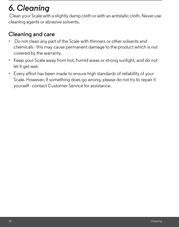 18 Cleaning6. Cleaning Clean your Scale with a slightly damp cloth or with an antistatic cloth. Never use cleaning agents or abrasive solvents. Cleaning and care•   Do not clean any part of the Scale with thinners or other solvents and chemicals - this may cause permanent damage to the product which is not covered by the warranty.•  Keep your Scale away from hot, humid areas or strong sunlight, and do not let it get wet. •  Every effort has been made to ensure high standards of reliability of your Scale. However, if something does go wrong, please do not try to repair it yourself - contact Customer Service for assistance.