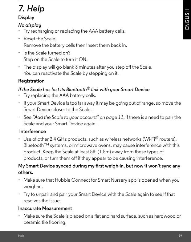 Help 19ENGLISH7. Help Display No display•  Try recharging or replacing the AAA battery cells. •  Reset the Scale. Remove the battery cells then insert them back in. •  Is the Scale turned on? Step on the Scale to turn it ON. •  The display will go blank 3 minutes after you step off the Scale. You can reactivate the Scale by stepping on it. Registration If the Scale has lost its Bluetooth® link with your Smart Device•  Try replacing the AAA battery cells. •  If your Smart Device is too far away it may be going out of range, so move the Smart Device closer to the Scale. • See “Add the Scale to your account” on page 11, if there is a need to pair the Scale and your Smart Device again. Interference•  Use of other 2.4 GHz products, such as wireless networks (Wi-Fi® routers), Bluetooth™ systems, or microwave ovens, may cause interference with this product. Keep the Scale at least 5ft  (1.5m) away from these types of products, or turn them off if they appear to be causing interference. My Smart Device synced during my first weigh-in, but now it won’t sync any others.•  Make sure that Hubble Connect for Smart Nursery app is opened when you weigh-in. •  Try to unpair and pair your Smart Device with the Scale again to see if that resolves the issue. Inaccurate Measurement •  Make sure the Scale is placed on a flat and hard surface, such as hardwood or ceramic tile flooring.