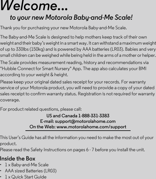 This User’s Guide has all the information you need to make the most out of your product.Please read the Safety Instructions on pages 6 - 7 before you install the unit.Inside the Box•  1 x Baby-and-Me Scale•  AAA sized Batteries (LR03)•  1 x Quick Start GuideWelcome...to your new Motorola Baby-and-Me Scale!Thank you for purchasing your new Motorola Baby-and-Me Scale.The Baby-and-Me Scale is designed to help mothers keep track of their own weight and their baby’s weight in a smart way. It can withstand a maximum weight of up to 330lbs (150kg) and is powered by AAA batteries (LR03). Babies and very small children can be weighed while being held in the arms of a mother or helper. The Scale provides measurement reading, history and recommendations via &quot;Hubble Connect for Smart Nursery&quot; App. The app also calculates your BMI according to your weight &amp; height.Please keep your original dated sales receipt for your records. For warranty service of your Motorola product, you will need to provide a copy of your dated sales receipt to confirm warranty status. Registration is not required for warranty coverage. For product related questions, please call:US and Canada 1-888-331-3383E-mail: support@motorolahome.comOn the Web: www.motorolahome.com/support