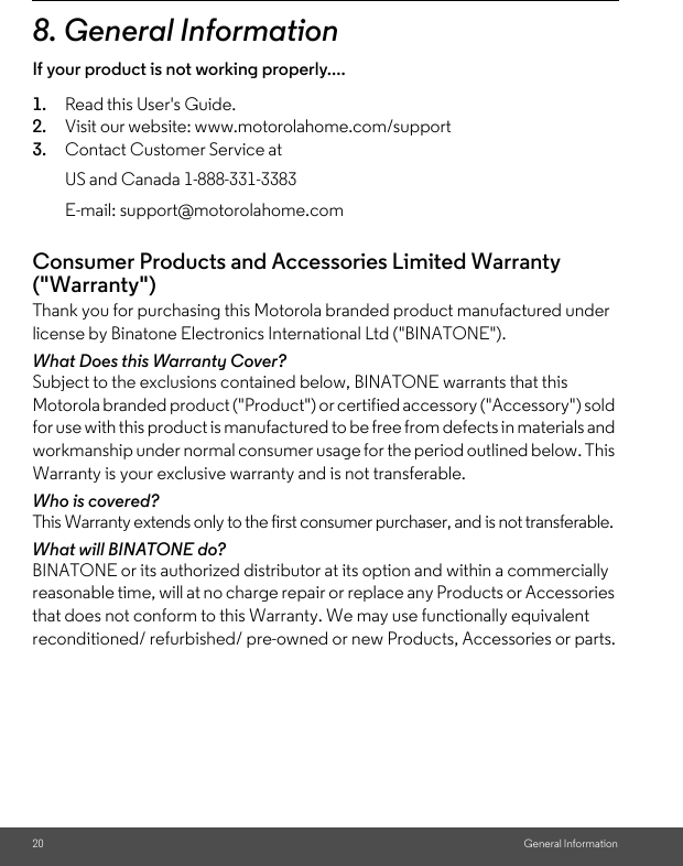 20 General Information8. General InformationIf your product is not working properly....1. Read this User&apos;s Guide.2. Visit our website: www.motorolahome.com/support3. Contact Customer Service atConsumer Products and Accessories Limited Warranty (&quot;Warranty&quot;)Thank you for purchasing this Motorola branded product manufactured under license by Binatone Electronics International Ltd (&quot;BINATONE&quot;).What Does this Warranty Cover?Subject to the exclusions contained below, BINATONE warrants that this Motorola branded product (&quot;Product&quot;) or certified accessory (&quot;Accessory&quot;) sold for use with this product is manufactured to be free from defects in materials and workmanship under normal consumer usage for the period outlined below. This Warranty is your exclusive warranty and is not transferable.Who is covered?This Warranty extends only to the first consumer purchaser, and is not transferable.What will BINATONE do?BINATONE or its authorized distributor at its option and within a commercially reasonable time, will at no charge repair or replace any Products or Accessories that does not conform to this Warranty. We may use functionally equivalent reconditioned/ refurbished/ pre-owned or new Products, Accessories or parts.US and Canada 1-888-331-3383E-mail: support@motorolahome.com