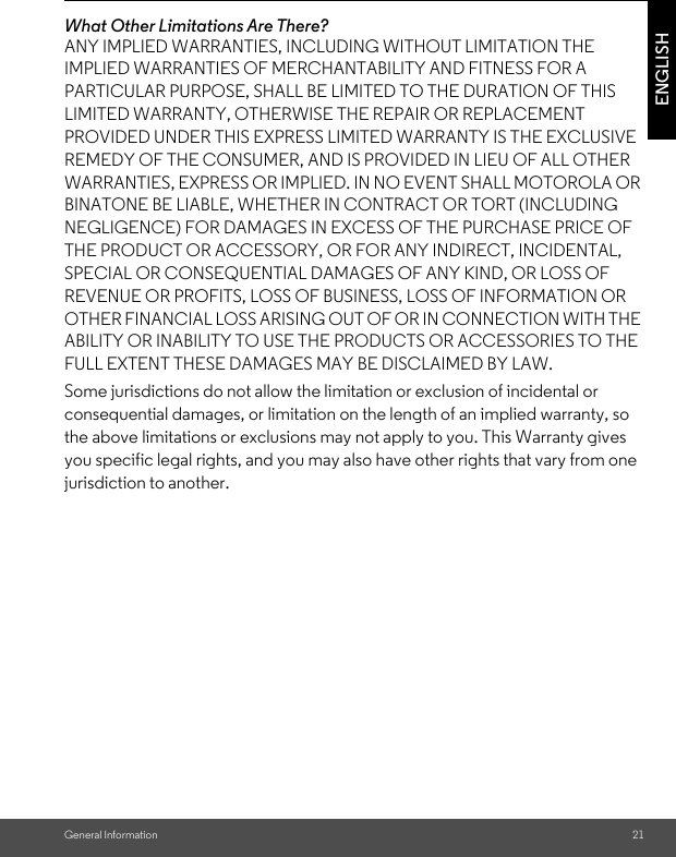 General Information 21ENGLISHWhat Other Limitations Are There?ANY IMPLIED WARRANTIES, INCLUDING WITHOUT LIMITATION THE IMPLIED WARRANTIES OF MERCHANTABILITY AND FITNESS FOR A PARTICULAR PURPOSE, SHALL BE LIMITED TO THE DURATION OF THIS LIMITED WARRANTY, OTHERWISE THE REPAIR OR REPLACEMENT PROVIDED UNDER THIS EXPRESS LIMITED WARRANTY IS THE EXCLUSIVE REMEDY OF THE CONSUMER, AND IS PROVIDED IN LIEU OF ALL OTHER WARRANTIES, EXPRESS OR IMPLIED. IN NO EVENT SHALL MOTOROLA OR BINATONE BE LIABLE, WHETHER IN CONTRACT OR TORT (INCLUDING NEGLIGENCE) FOR DAMAGES IN EXCESS OF THE PURCHASE PRICE OF THE PRODUCT OR ACCESSORY, OR FOR ANY INDIRECT, INCIDENTAL, SPECIAL OR CONSEQUENTIAL DAMAGES OF ANY KIND, OR LOSS OF REVENUE OR PROFITS, LOSS OF BUSINESS, LOSS OF INFORMATION OR OTHER FINANCIAL LOSS ARISING OUT OF OR IN CONNECTION WITH THE ABILITY OR INABILITY TO USE THE PRODUCTS OR ACCESSORIES TO THE FULL EXTENT THESE DAMAGES MAY BE DISCLAIMED BY LAW.Some jurisdictions do not allow the limitation or exclusion of incidental or consequential damages, or limitation on the length of an implied warranty, so the above limitations or exclusions may not apply to you. This Warranty gives you specific legal rights, and you may also have other rights that vary from one jurisdiction to another.