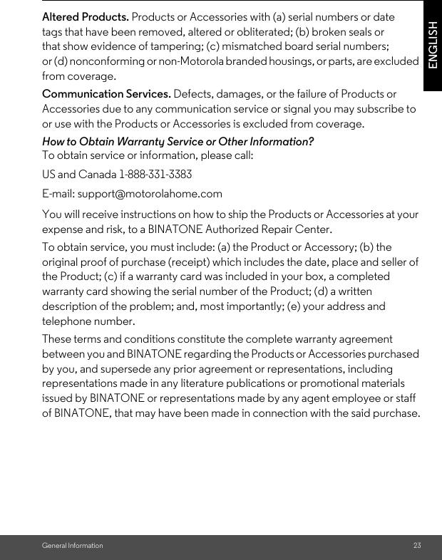 General Information 23ENGLISHAltered Products. Products or Accessories with (a) serial numbers or date tags that have been removed, altered or obliterated; (b) broken seals or that show evidence of tampering; (c) mismatched board serial numbers; or (d) nonconforming or non-Motorola branded housings, or parts, are excluded from coverage. Communication Services. Defects, damages, or the failure of Products or Accessories due to any communication service or signal you may subscribe to or use with the Products or Accessories is excluded from coverage.How to Obtain Warranty Service or Other Information?To obtain service or information, please call:You will receive instructions on how to ship the Products or Accessories at your expense and risk, to a BINATONE Authorized Repair Center.To obtain service, you must include: (a) the Product or Accessory; (b) the original proof of purchase (receipt) which includes the date, place and seller of the Product; (c) if a warranty card was included in your box, a completed warranty card showing the serial number of the Product; (d) a written description of the problem; and, most importantly; (e) your address and telephone number.These terms and conditions constitute the complete warranty agreement between you and BINATONE regarding the Products or Accessories purchased by you, and supersede any prior agreement or representations, including representations made in any literature publications or promotional materials issued by BINATONE or representations made by any agent employee or staff of BINATONE, that may have been made in connection with the said purchase.US and Canada 1-888-331-3383E-mail: support@motorolahome.com