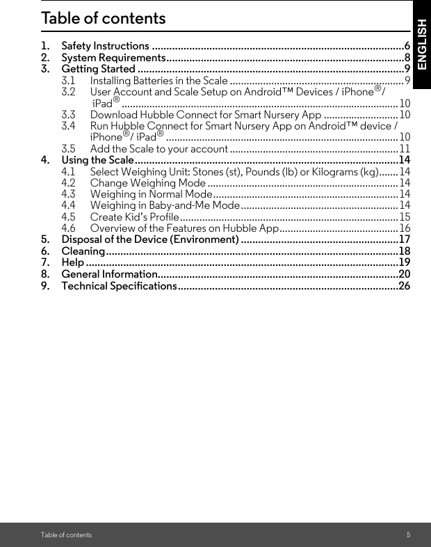 Table of contents 5ENGLISHTable of contents1. Safety Instructions ........................................................................................62. System Requirements...................................................................................83. Getting Started .............................................................................................93.1 Installing Batteries in the Scale ...............................................................93.2 User Account and Scale Setup on Android™ Devices / iPhone®/ iPad®....................................................................................................103.3 Download Hubble Connect for Smart Nursery App ........................... 103.4 Run Hubble Connect for Smart Nursery App on Android™ device / iPhone®/ iPad®.................................................................................... 103.5 Add the Scale to your account .............................................................114. Using the Scale............................................................................................144.1 Select Weighing Unit: Stones (st), Pounds (lb) or Kilograms (kg).......144.2 Change Weighing Mode .....................................................................144.3 Weighing in Normal Mode...................................................................144.4 Weighing in Baby-and-Me Mode.........................................................144.5 Create Kid’s Profile...............................................................................154.6 Overview of the Features on Hubble App...........................................165. Disposal of the Device (Environment) .......................................................176. Cleaning......................................................................................................187. Help .............................................................................................................198. General Information....................................................................................209. Technical Specifications.............................................................................26