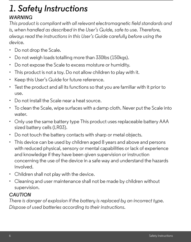 6Safety Instructions1. Safety InstructionsWARNINGThis product is compliant with all relevant electromagnetic field standards and is, when handled as described in the User’s Guide, safe to use. Therefore, always read the instructions in this User’s Guide carefully before using the device.•  Do not drop the Scale. •  Do not weigh loads totalling more than 330lbs (150kgs). •  Do not expose the Scale to excess moisture or humidity. •  This product is not a toy. Do not allow children to play with it. •  Keep this User’s Guide for future reference. •  Test the product and all its functions so that you are familiar with it prior to use. •  Do not install the Scale near a heat source. •  To clean the Scale, wipe surfaces with a damp cloth. Never put the Scale into water.•  Only use the same battery type This product uses replaceable battery AAA sized battery cells (LR03).•  Do not touch the battery contacts with sharp or metal objects. •  This device can be used by children aged 8 years and above and persons with reduced physical, sensory or mental capabilities or lack of experience and knowledge if they have been given supervision or instruction concerning the use of the device in a safe way and understand the hazards involved. •  Children shall not play with the device. •  Cleaning and user maintenance shall not be made by children without supervision.CAUTION There is danger of explosion if the battery is replaced by an incorrect type. Dispose of used batteries according to their instructions.