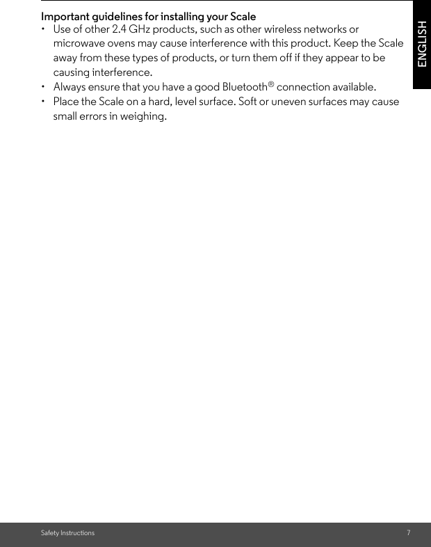 Safety Instructions 7ENGLISHImportant guidelines for installing your Scale•  Use of other 2.4 GHz products, such as other wireless networks or microwave ovens may cause interference with this product. Keep the Scale away from these types of products, or turn them off if they appear to be causing interference.•  Always ensure that you have a good Bluetooth® connection available.•  Place the Scale on a hard, level surface. Soft or uneven surfaces may cause small errors in weighing.